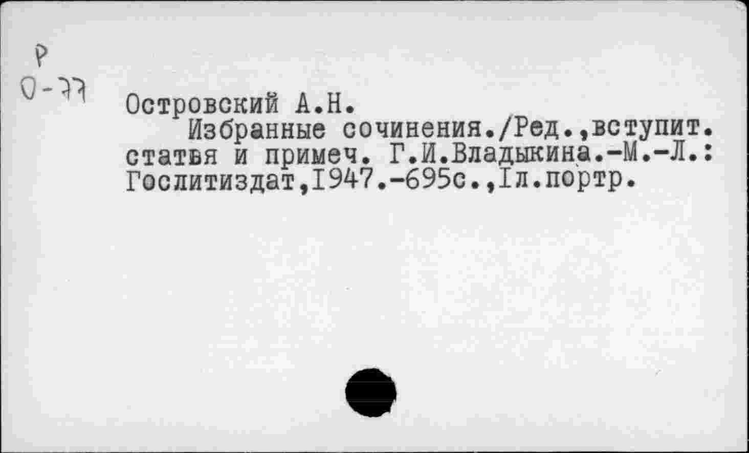 ﻿Островский А.Н.
Избранные сочинения./Ред.»вступит, статья и примеч. Г.И.Владыкина.-М.-Л.: Гослитиздат,1947.-695с.»Гл.портр.